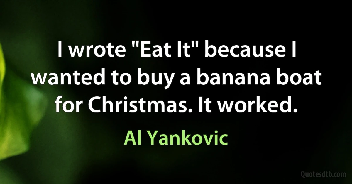 I wrote "Eat It" because I wanted to buy a banana boat for Christmas. It worked. (Al Yankovic)