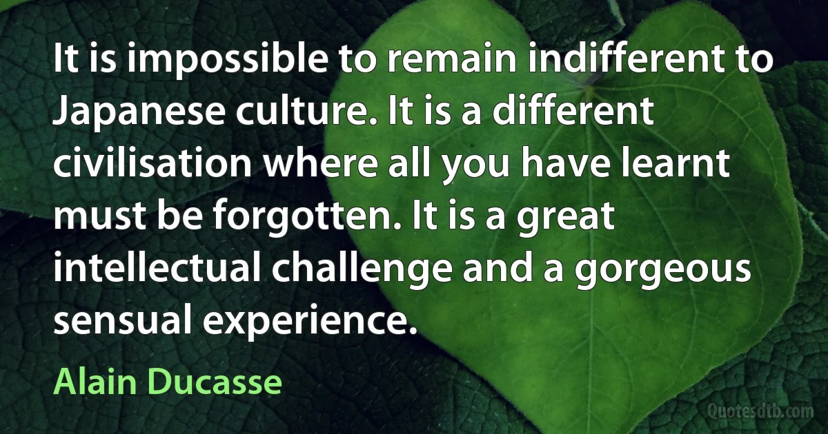 It is impossible to remain indifferent to Japanese culture. It is a different civilisation where all you have learnt must be forgotten. It is a great intellectual challenge and a gorgeous sensual experience. (Alain Ducasse)