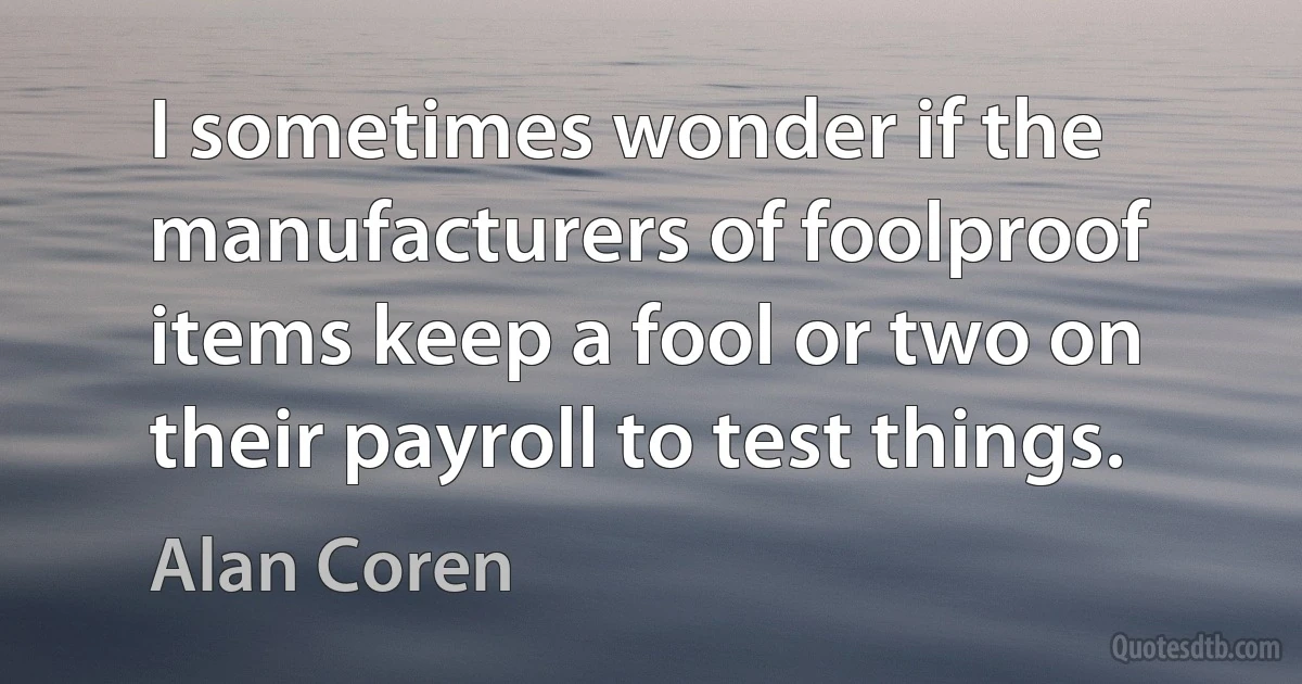 I sometimes wonder if the manufacturers of foolproof items keep a fool or two on their payroll to test things. (Alan Coren)