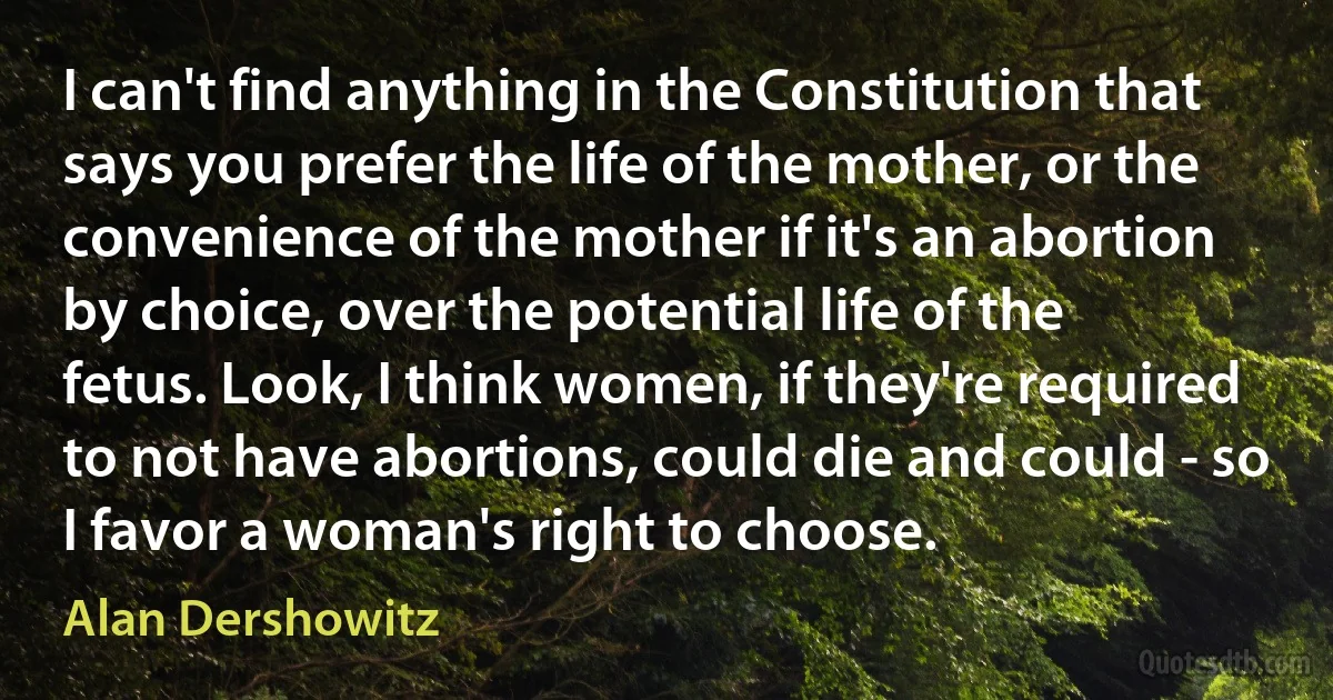 I can't find anything in the Constitution that says you prefer the life of the mother, or the convenience of the mother if it's an abortion by choice, over the potential life of the fetus. Look, I think women, if they're required to not have abortions, could die and could - so I favor a woman's right to choose. (Alan Dershowitz)