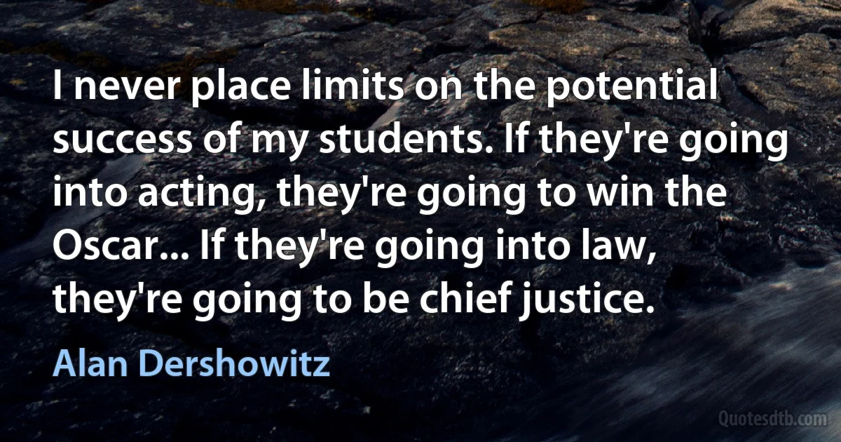 I never place limits on the potential success of my students. If they're going into acting, they're going to win the Oscar... If they're going into law, they're going to be chief justice. (Alan Dershowitz)