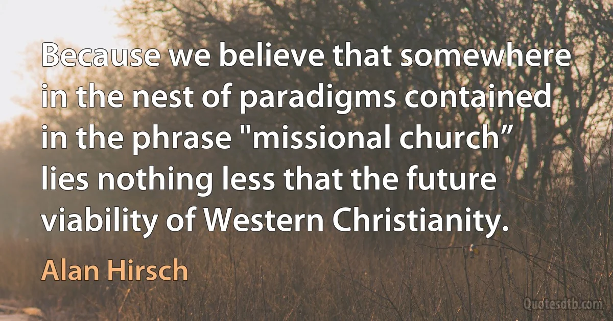 Because we believe that somewhere in the nest of paradigms contained in the phrase "missional church” lies nothing less that the future viability of Western Christianity. (Alan Hirsch)