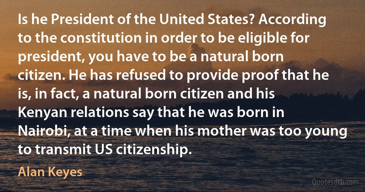 Is he President of the United States? According to the constitution in order to be eligible for president, you have to be a natural born citizen. He has refused to provide proof that he is, in fact, a natural born citizen and his Kenyan relations say that he was born in Nairobi, at a time when his mother was too young to transmit US citizenship. (Alan Keyes)