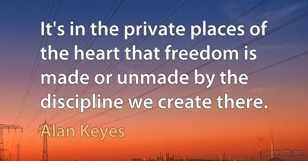 It's in the private places of the heart that freedom is made or unmade by the discipline we create there. (Alan Keyes)