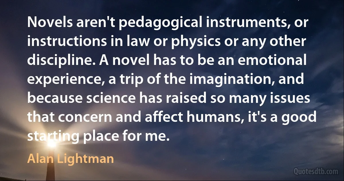 Novels aren't pedagogical instruments, or instructions in law or physics or any other discipline. A novel has to be an emotional experience, a trip of the imagination, and because science has raised so many issues that concern and affect humans, it's a good starting place for me. (Alan Lightman)