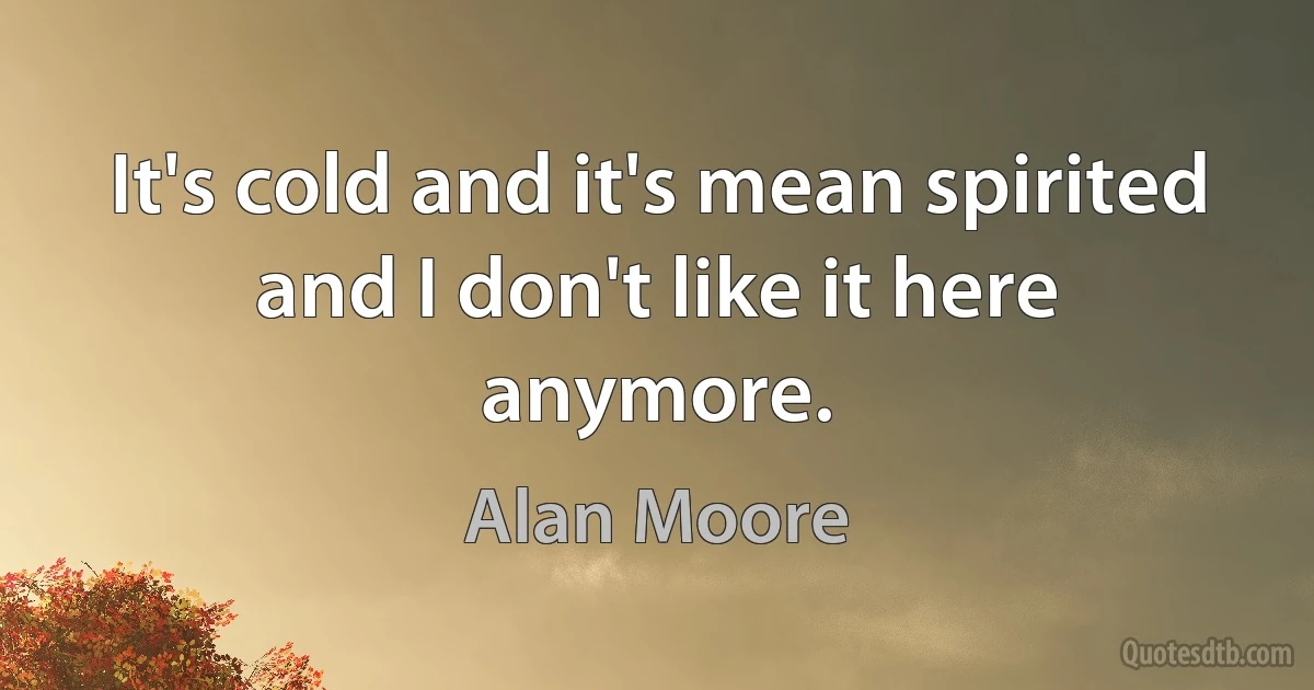 It's cold and it's mean spirited and I don't like it here anymore. (Alan Moore)