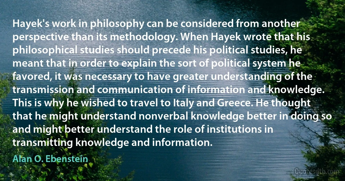 Hayek's work in philosophy can be considered from another perspective than its methodology. When Hayek wrote that his philosophical studies should precede his political studies, he meant that in order to explain the sort of political system he favored, it was necessary to have greater understanding of the transmission and communication of information and knowledge. This is why he wished to travel to Italy and Greece. He thought that he might understand nonverbal knowledge better in doing so and might better understand the role of institutions in transmitting knowledge and information. (Alan O. Ebenstein)