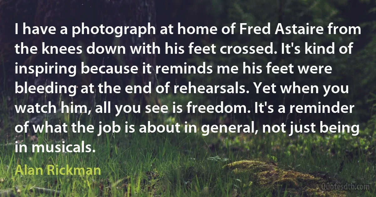 I have a photograph at home of Fred Astaire from the knees down with his feet crossed. It's kind of inspiring because it reminds me his feet were bleeding at the end of rehearsals. Yet when you watch him, all you see is freedom. It's a reminder of what the job is about in general, not just being in musicals. (Alan Rickman)