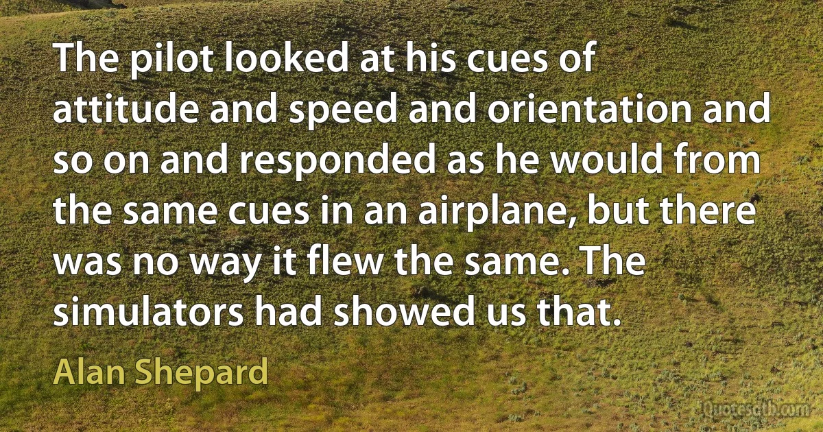 The pilot looked at his cues of attitude and speed and orientation and so on and responded as he would from the same cues in an airplane, but there was no way it flew the same. The simulators had showed us that. (Alan Shepard)