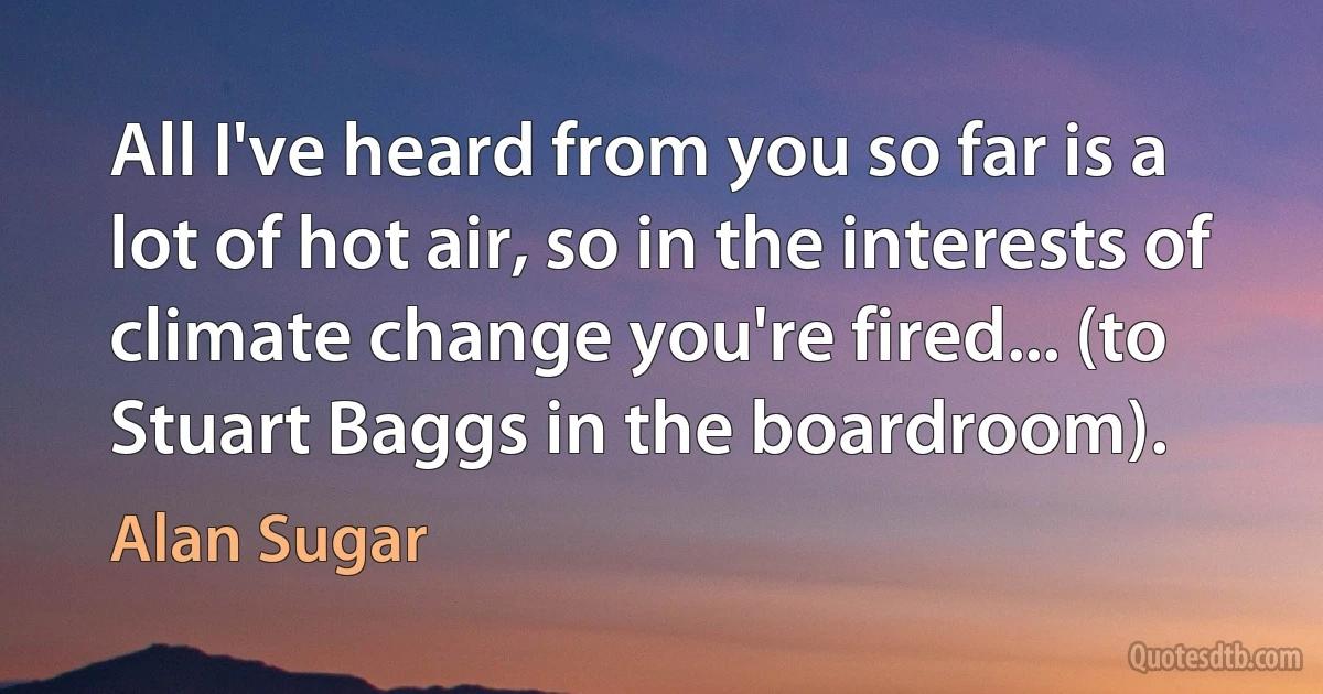 All I've heard from you so far is a lot of hot air, so in the interests of climate change you're fired... (to Stuart Baggs in the boardroom). (Alan Sugar)