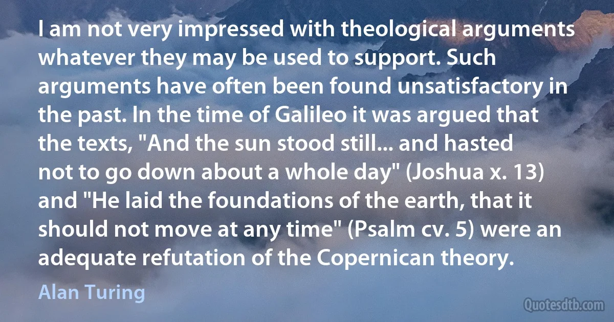 I am not very impressed with theological arguments whatever they may be used to support. Such arguments have often been found unsatisfactory in the past. In the time of Galileo it was argued that the texts, "And the sun stood still... and hasted not to go down about a whole day" (Joshua x. 13) and "He laid the foundations of the earth, that it should not move at any time" (Psalm cv. 5) were an adequate refutation of the Copernican theory. (Alan Turing)