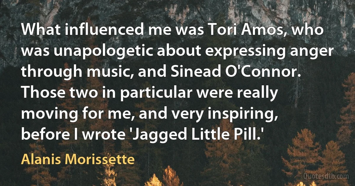 What influenced me was Tori Amos, who was unapologetic about expressing anger through music, and Sinead O'Connor. Those two in particular were really moving for me, and very inspiring, before I wrote 'Jagged Little Pill.' (Alanis Morissette)