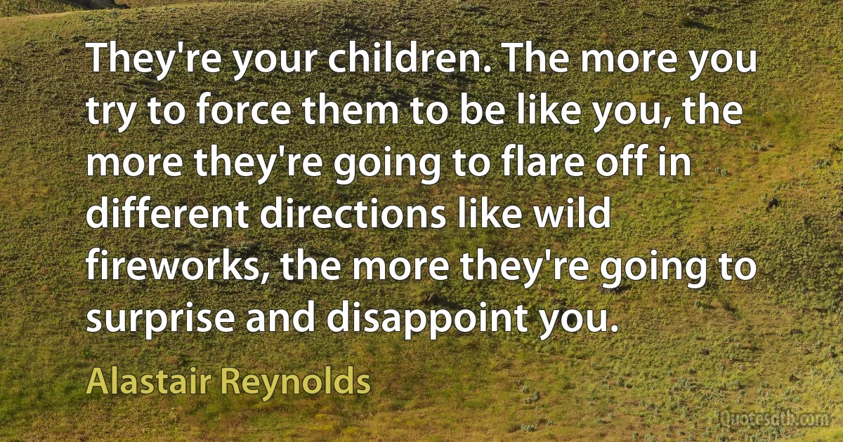 They're your children. The more you try to force them to be like you, the more they're going to flare off in different directions like wild fireworks, the more they're going to surprise and disappoint you. (Alastair Reynolds)