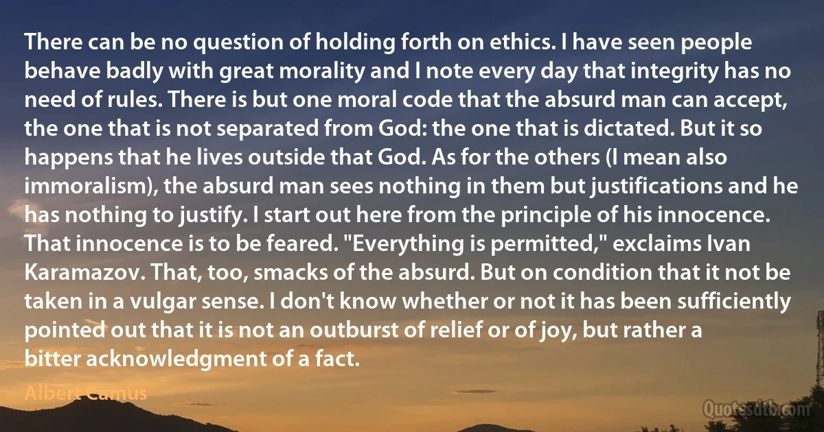 There can be no question of holding forth on ethics. I have seen people behave badly with great morality and I note every day that integrity has no need of rules. There is but one moral code that the absurd man can accept, the one that is not separated from God: the one that is dictated. But it so happens that he lives outside that God. As for the others (I mean also immoralism), the absurd man sees nothing in them but justifications and he has nothing to justify. I start out here from the principle of his innocence.
That innocence is to be feared. "Everything is permitted," exclaims Ivan Karamazov. That, too, smacks of the absurd. But on condition that it not be taken in a vulgar sense. I don't know whether or not it has been sufficiently pointed out that it is not an outburst of relief or of joy, but rather a bitter acknowledgment of a fact. (Albert Camus)