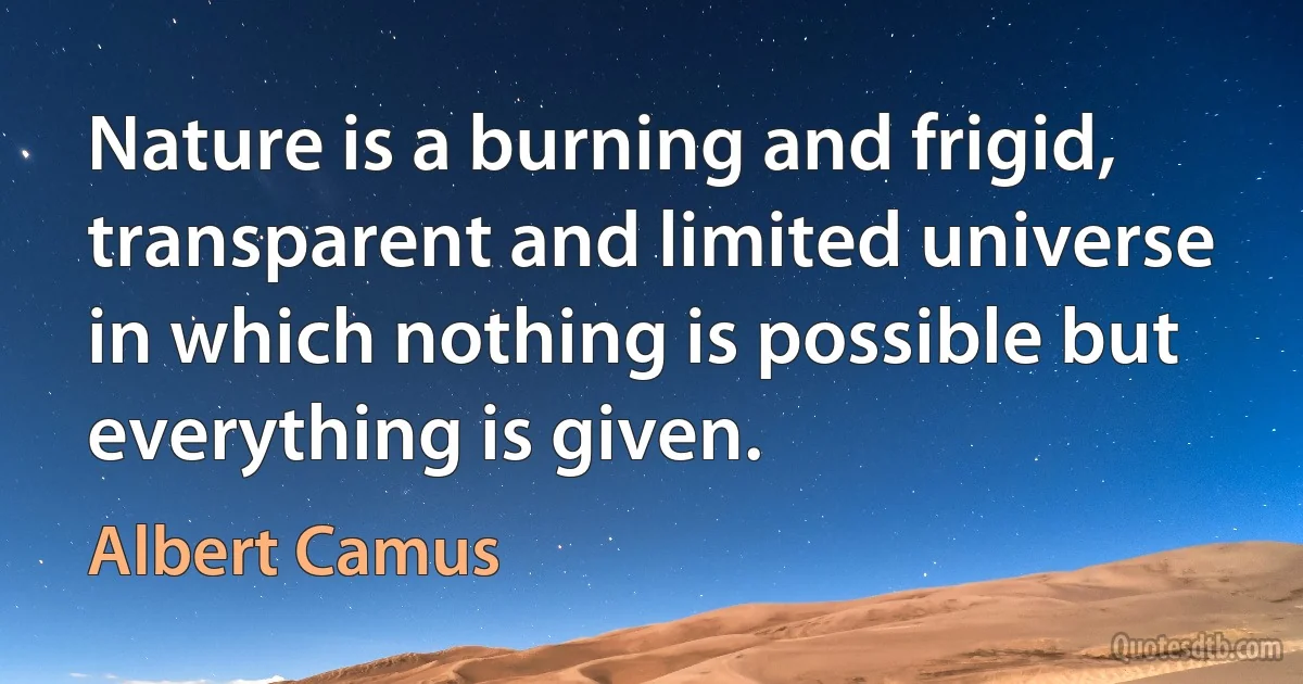 Nature is a burning and frigid, transparent and limited universe in which nothing is possible but everything is given. (Albert Camus)