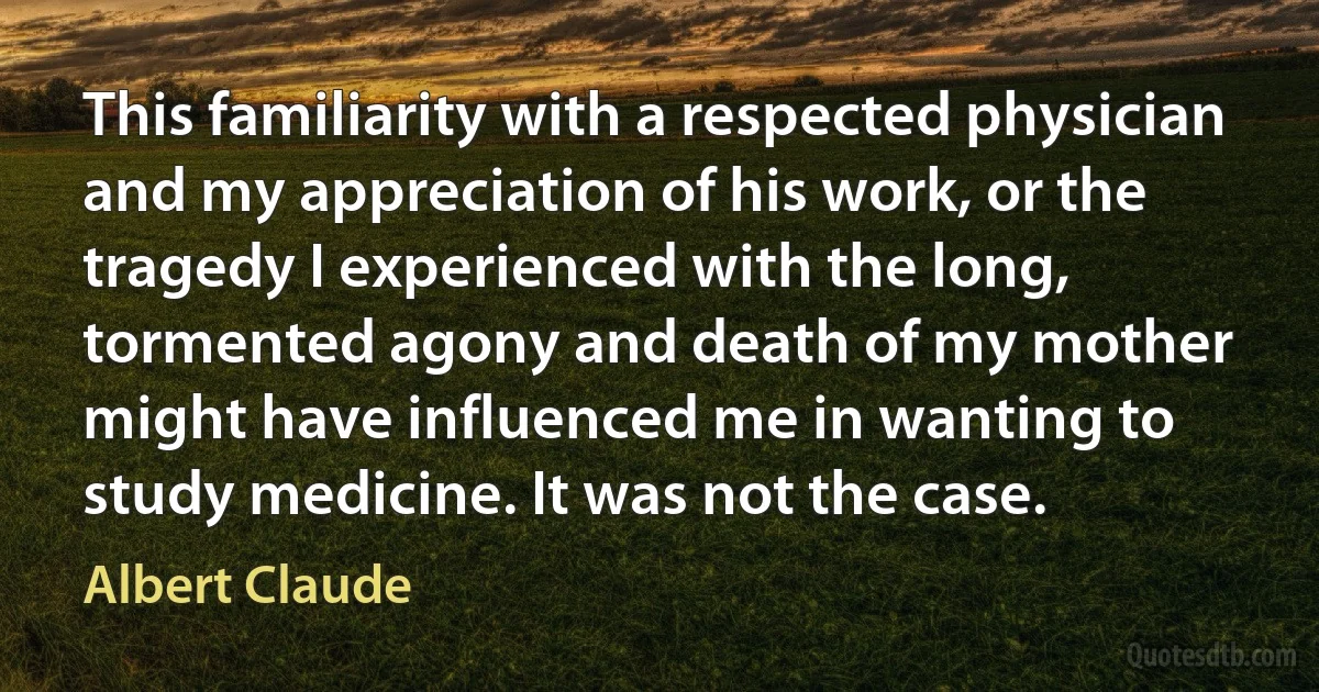 This familiarity with a respected physician and my appreciation of his work, or the tragedy I experienced with the long, tormented agony and death of my mother might have influenced me in wanting to study medicine. It was not the case. (Albert Claude)