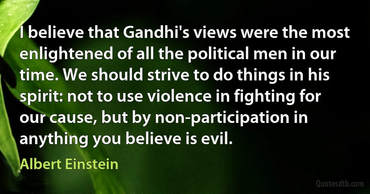 I believe that Gandhi's views were the most enlightened of all the political men in our time. We should strive to do things in his spirit: not to use violence in fighting for our cause, but by non-participation in anything you believe is evil. (Albert Einstein)