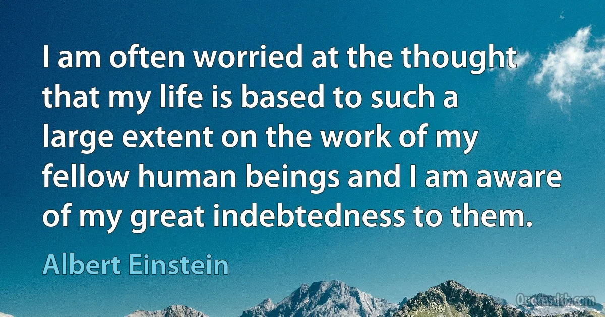 I am often worried at the thought that my life is based to such a large extent on the work of my fellow human beings and I am aware of my great indebtedness to them. (Albert Einstein)