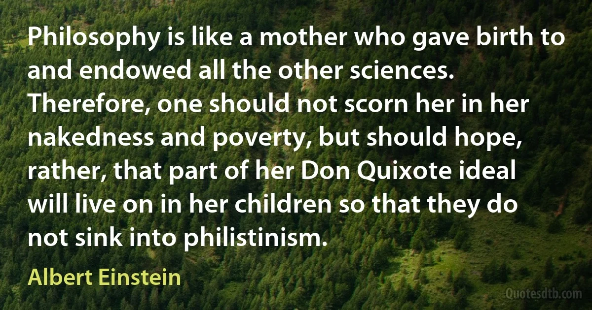 Philosophy is like a mother who gave birth to and endowed all the other sciences. Therefore, one should not scorn her in her nakedness and poverty, but should hope, rather, that part of her Don Quixote ideal will live on in her children so that they do not sink into philistinism. (Albert Einstein)