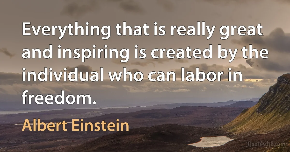 Everything that is really great and inspiring is created by the individual who can labor in freedom. (Albert Einstein)