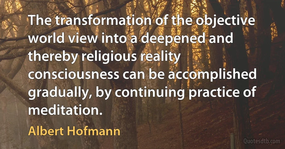 The transformation of the objective world view into a deepened and thereby religious reality consciousness can be accomplished gradually, by continuing practice of meditation. (Albert Hofmann)