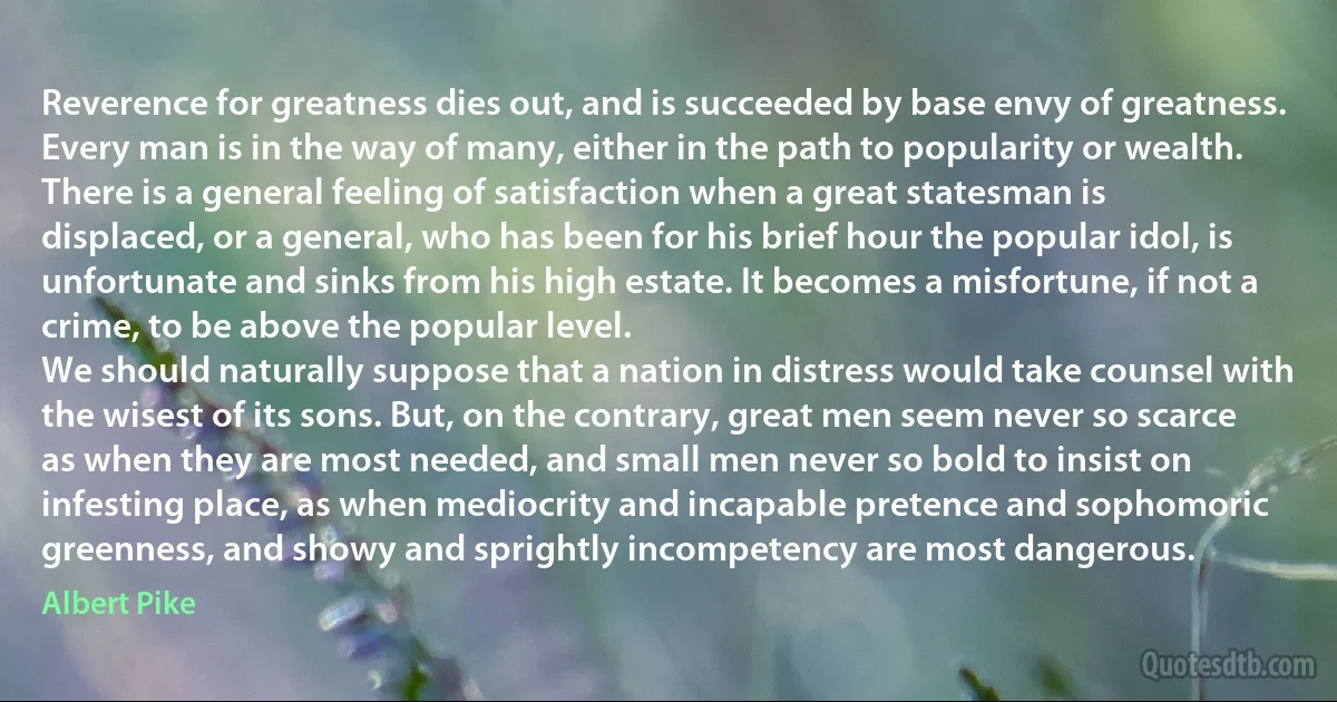 Reverence for greatness dies out, and is succeeded by base envy of greatness. Every man is in the way of many, either in the path to popularity or wealth. There is a general feeling of satisfaction when a great statesman is displaced, or a general, who has been for his brief hour the popular idol, is unfortunate and sinks from his high estate. It becomes a misfortune, if not a crime, to be above the popular level.
We should naturally suppose that a nation in distress would take counsel with the wisest of its sons. But, on the contrary, great men seem never so scarce as when they are most needed, and small men never so bold to insist on infesting place, as when mediocrity and incapable pretence and sophomoric greenness, and showy and sprightly incompetency are most dangerous. (Albert Pike)