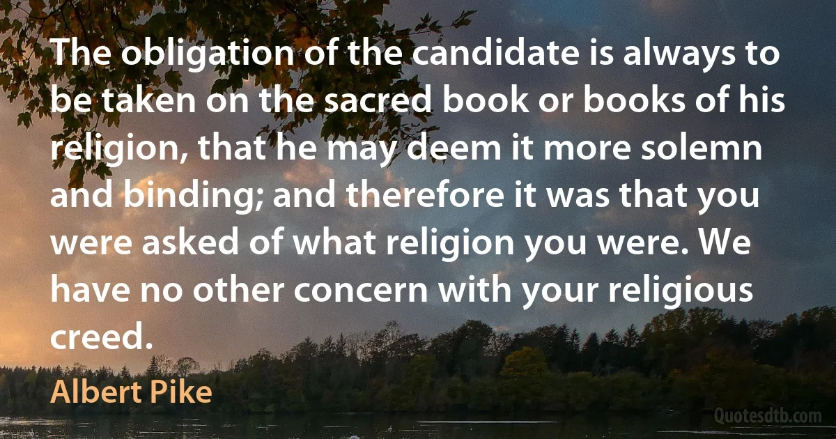 The obligation of the candidate is always to be taken on the sacred book or books of his religion, that he may deem it more solemn and binding; and therefore it was that you were asked of what religion you were. We have no other concern with your religious creed. (Albert Pike)