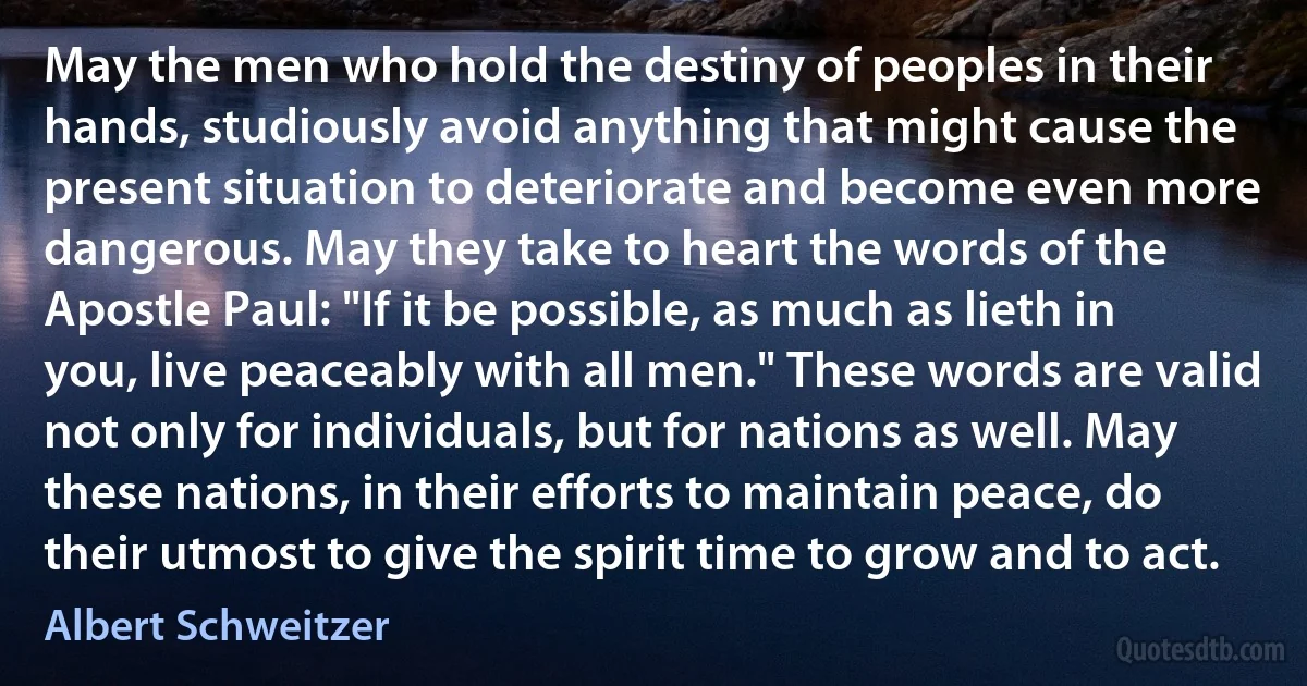 May the men who hold the destiny of peoples in their hands, studiously avoid anything that might cause the present situation to deteriorate and become even more dangerous. May they take to heart the words of the Apostle Paul: "If it be possible, as much as lieth in you, live peaceably with all men." These words are valid not only for individuals, but for nations as well. May these nations, in their efforts to maintain peace, do their utmost to give the spirit time to grow and to act. (Albert Schweitzer)