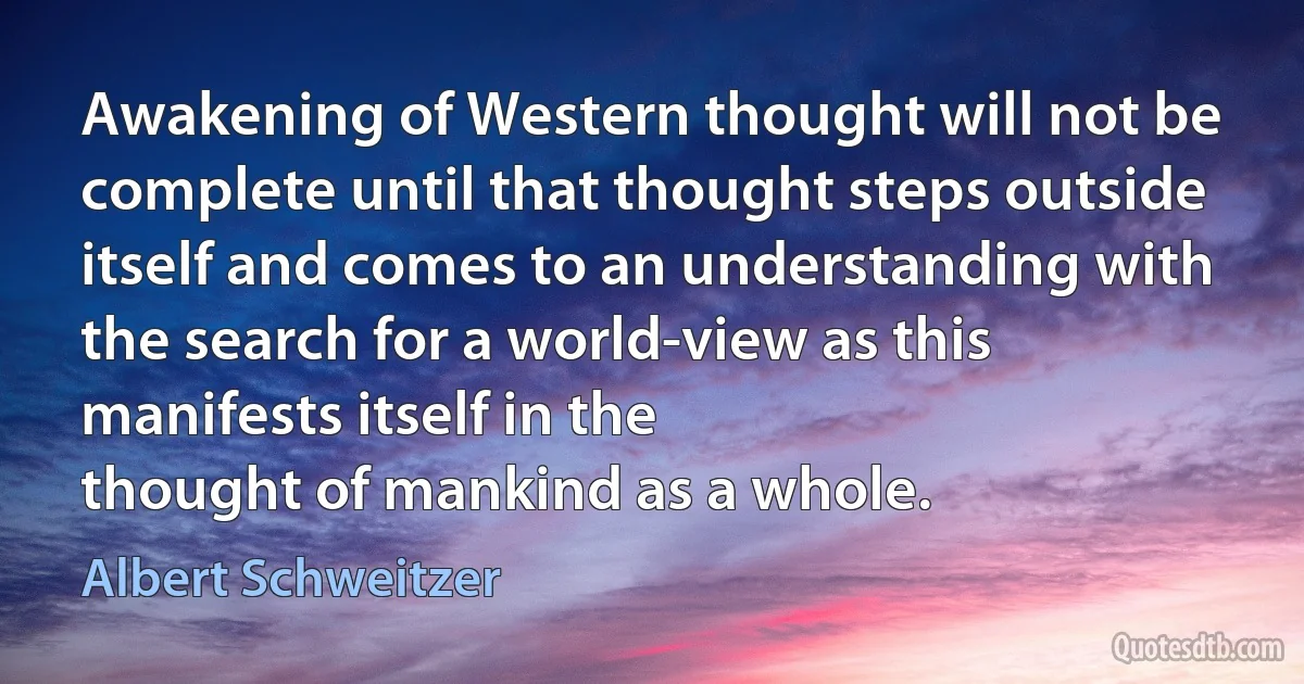 Awakening of Western thought will not be complete until that thought steps outside itself and comes to an understanding with the search for a world-view as this manifests itself in the
thought of mankind as a whole. (Albert Schweitzer)