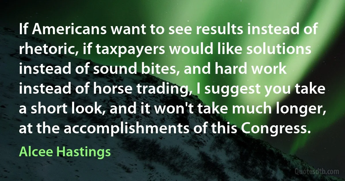 If Americans want to see results instead of rhetoric, if taxpayers would like solutions instead of sound bites, and hard work instead of horse trading, I suggest you take a short look, and it won't take much longer, at the accomplishments of this Congress. (Alcee Hastings)