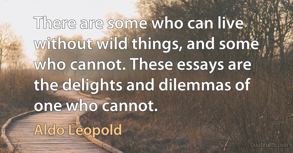 There are some who can live without wild things, and some who cannot. These essays are the delights and dilemmas of one who cannot. (Aldo Leopold)