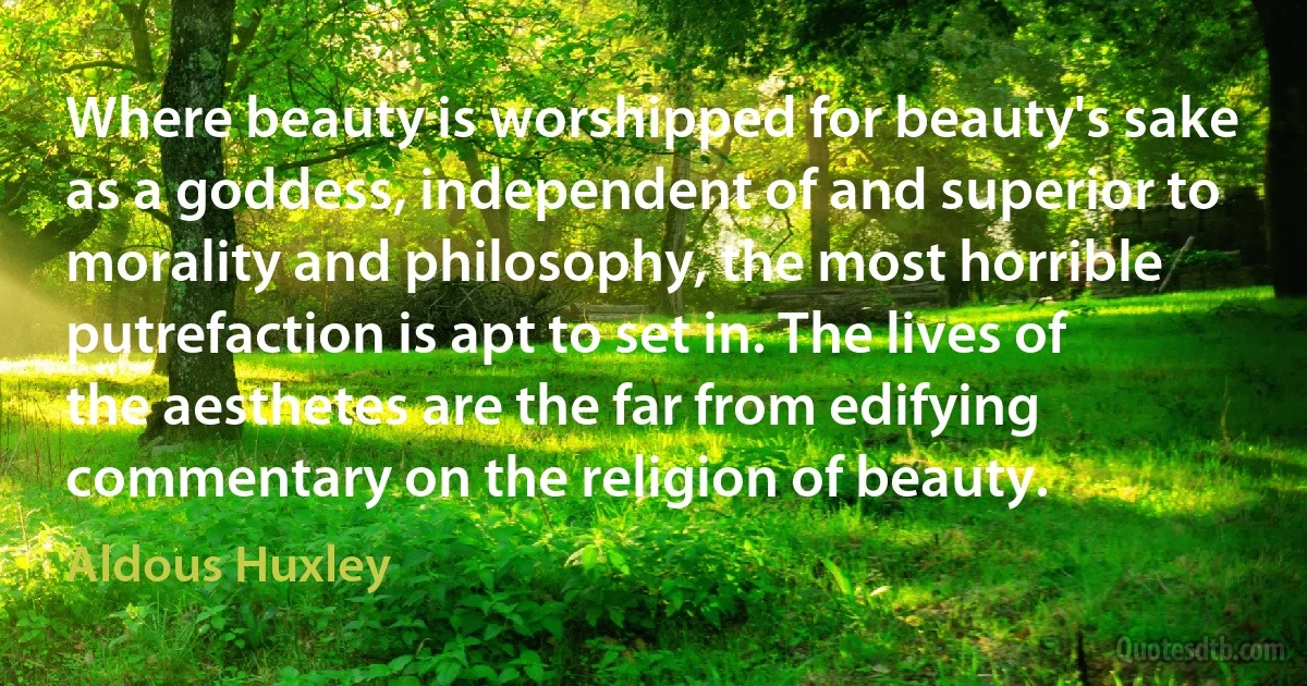 Where beauty is worshipped for beauty's sake as a goddess, independent of and superior to morality and philosophy, the most horrible putrefaction is apt to set in. The lives of the aesthetes are the far from edifying commentary on the religion of beauty. (Aldous Huxley)