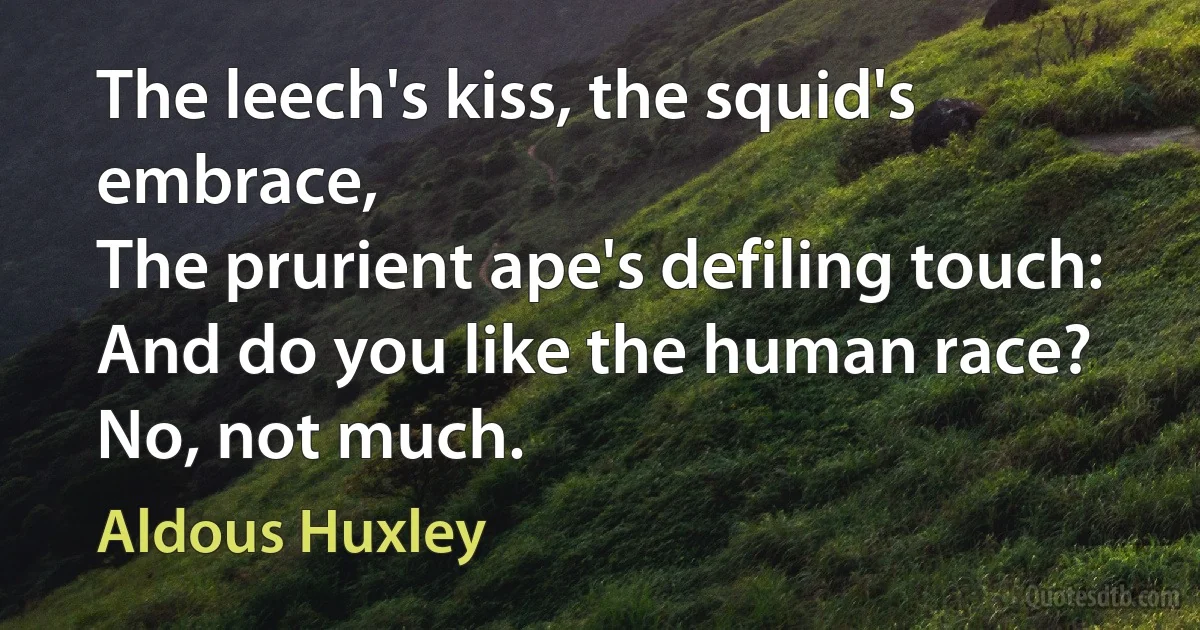 The leech's kiss, the squid's embrace,
The prurient ape's defiling touch:
And do you like the human race?
No, not much. (Aldous Huxley)