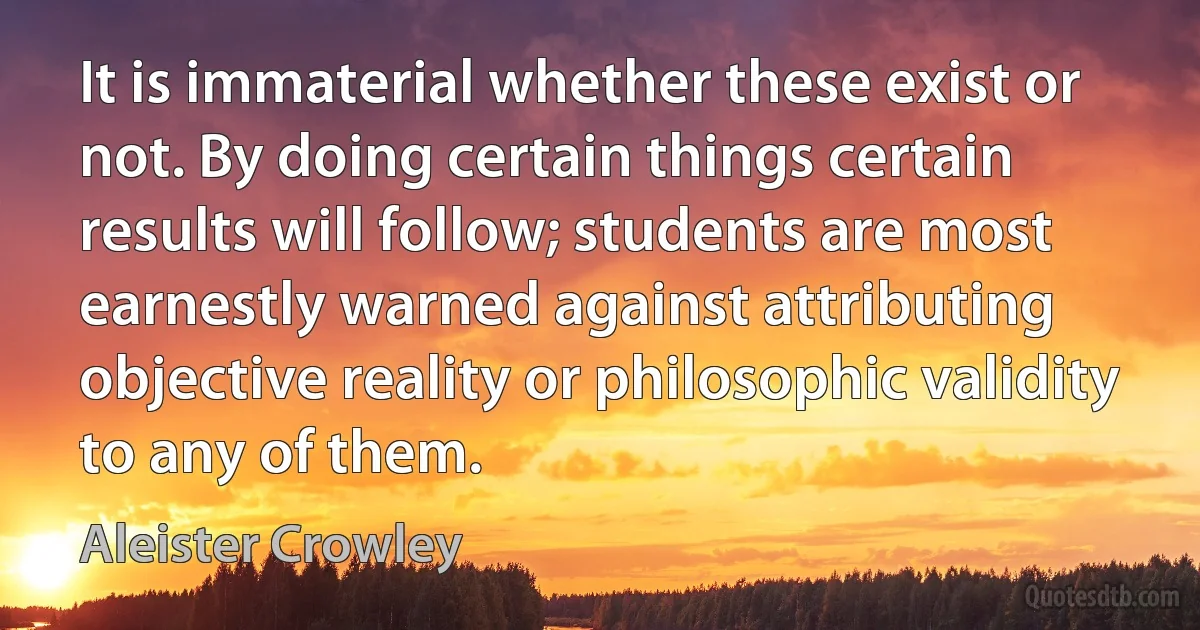 It is immaterial whether these exist or not. By doing certain things certain results will follow; students are most earnestly warned against attributing objective reality or philosophic validity to any of them. (Aleister Crowley)