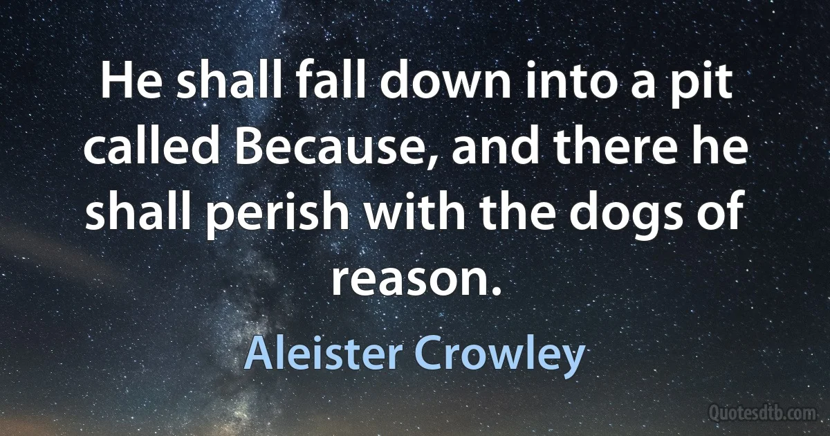 He shall fall down into a pit called Because, and there he shall perish with the dogs of reason. (Aleister Crowley)