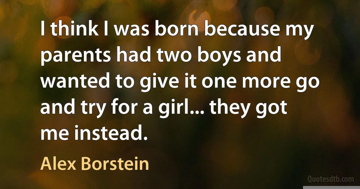 I think I was born because my parents had two boys and wanted to give it one more go and try for a girl... they got me instead. (Alex Borstein)