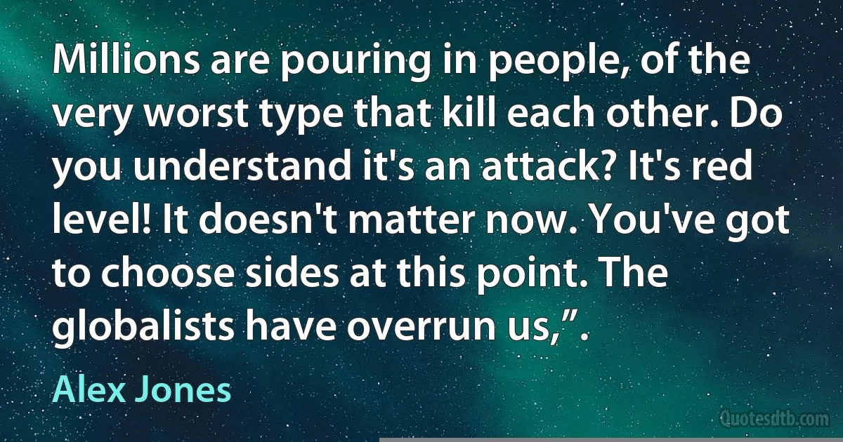 Millions are pouring in people, of the very worst type that kill each other. Do you understand it's an attack? It's red level! It doesn't matter now. You've got to choose sides at this point. The globalists have overrun us,”. (Alex Jones)