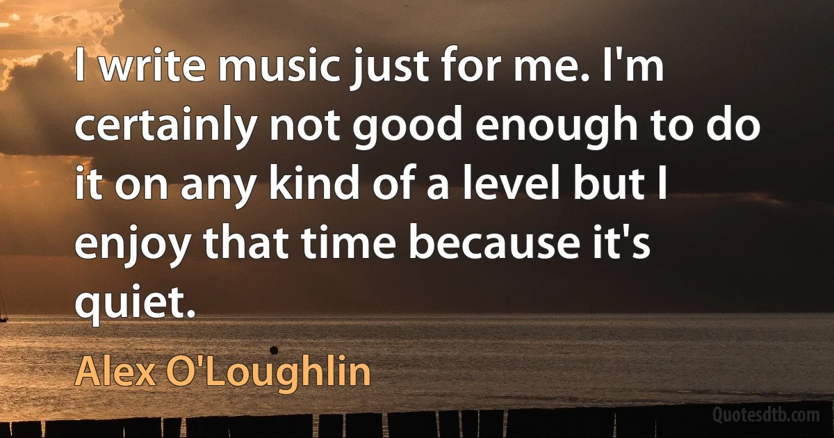 I write music just for me. I'm certainly not good enough to do it on any kind of a level but I enjoy that time because it's quiet. (Alex O'Loughlin)