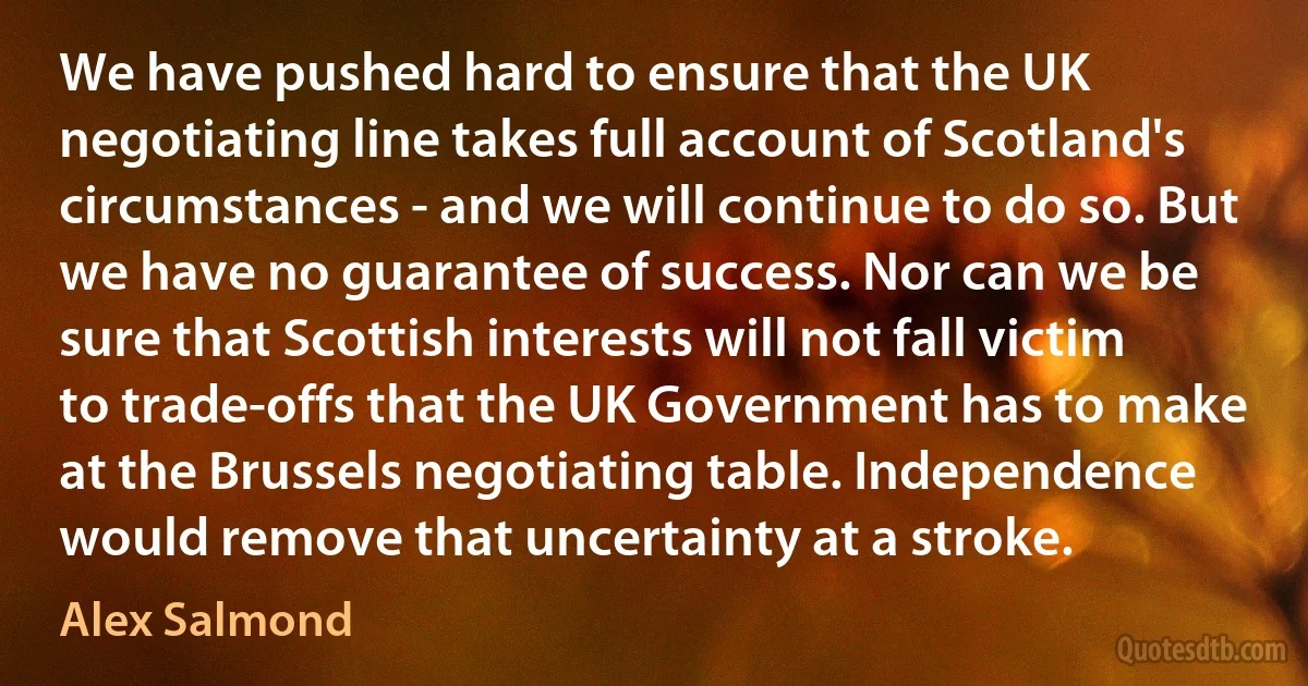 We have pushed hard to ensure that the UK negotiating line takes full account of Scotland's circumstances - and we will continue to do so. But we have no guarantee of success. Nor can we be sure that Scottish interests will not fall victim to trade-offs that the UK Government has to make at the Brussels negotiating table. Independence would remove that uncertainty at a stroke. (Alex Salmond)