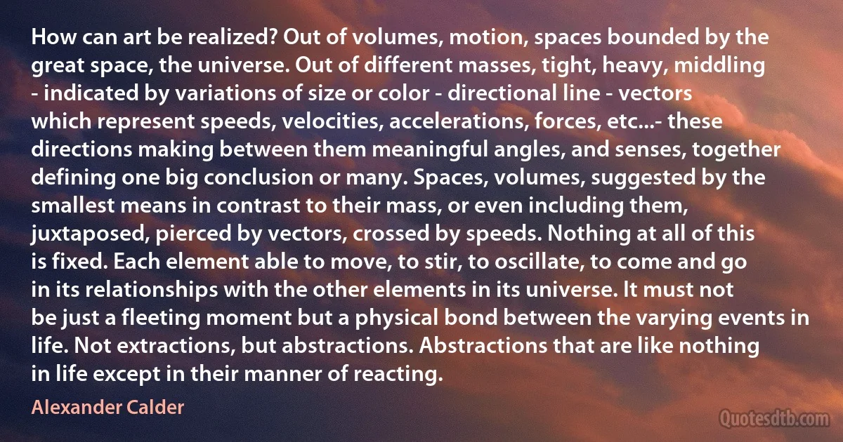 How can art be realized? Out of volumes, motion, spaces bounded by the great space, the universe. Out of different masses, tight, heavy, middling - indicated by variations of size or color - directional line - vectors which represent speeds, velocities, accelerations, forces, etc...- these directions making between them meaningful angles, and senses, together defining one big conclusion or many. Spaces, volumes, suggested by the smallest means in contrast to their mass, or even including them, juxtaposed, pierced by vectors, crossed by speeds. Nothing at all of this is fixed. Each element able to move, to stir, to oscillate, to come and go in its relationships with the other elements in its universe. It must not be just a fleeting moment but a physical bond between the varying events in life. Not extractions, but abstractions. Abstractions that are like nothing in life except in their manner of reacting. (Alexander Calder)