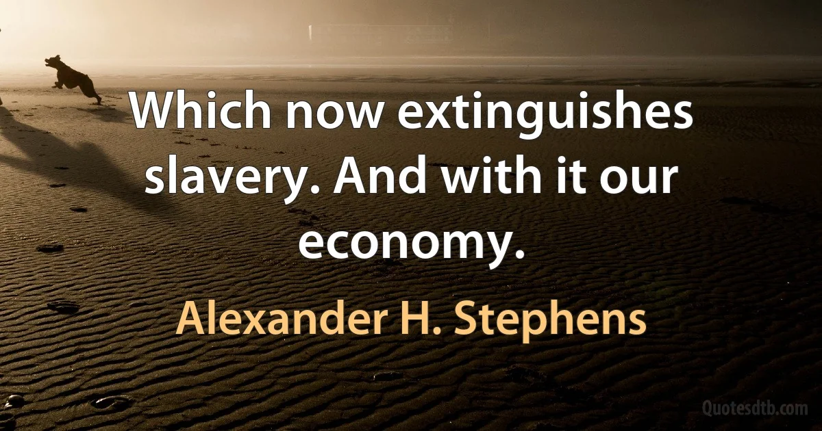 Which now extinguishes slavery. And with it our economy. (Alexander H. Stephens)