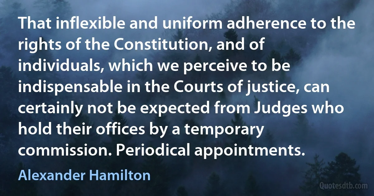 That inflexible and uniform adherence to the rights of the Constitution, and of individuals, which we perceive to be indispensable in the Courts of justice, can certainly not be expected from Judges who hold their offices by a temporary commission. Periodical appointments. (Alexander Hamilton)