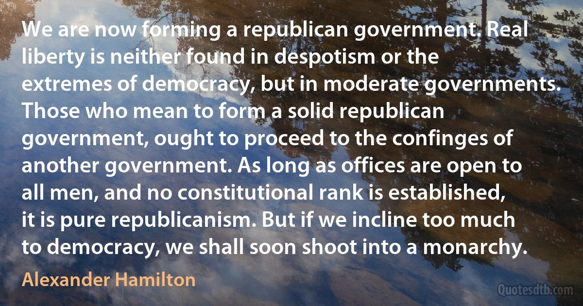 We are now forming a republican government. Real liberty is neither found in despotism or the extremes of democracy, but in moderate governments. Those who mean to form a solid republican government, ought to proceed to the confinges of another government. As long as offices are open to all men, and no constitutional rank is established, it is pure republicanism. But if we incline too much to democracy, we shall soon shoot into a monarchy. (Alexander Hamilton)