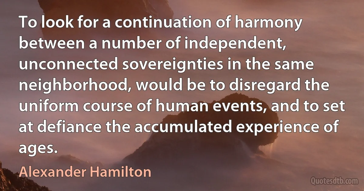 To look for a continuation of harmony between a number of independent, unconnected sovereignties in the same neighborhood, would be to disregard the uniform course of human events, and to set at defiance the accumulated experience of ages. (Alexander Hamilton)