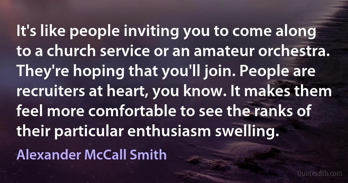 It's like people inviting you to come along to a church service or an amateur orchestra. They're hoping that you'll join. People are recruiters at heart, you know. It makes them feel more comfortable to see the ranks of their particular enthusiasm swelling. (Alexander McCall Smith)