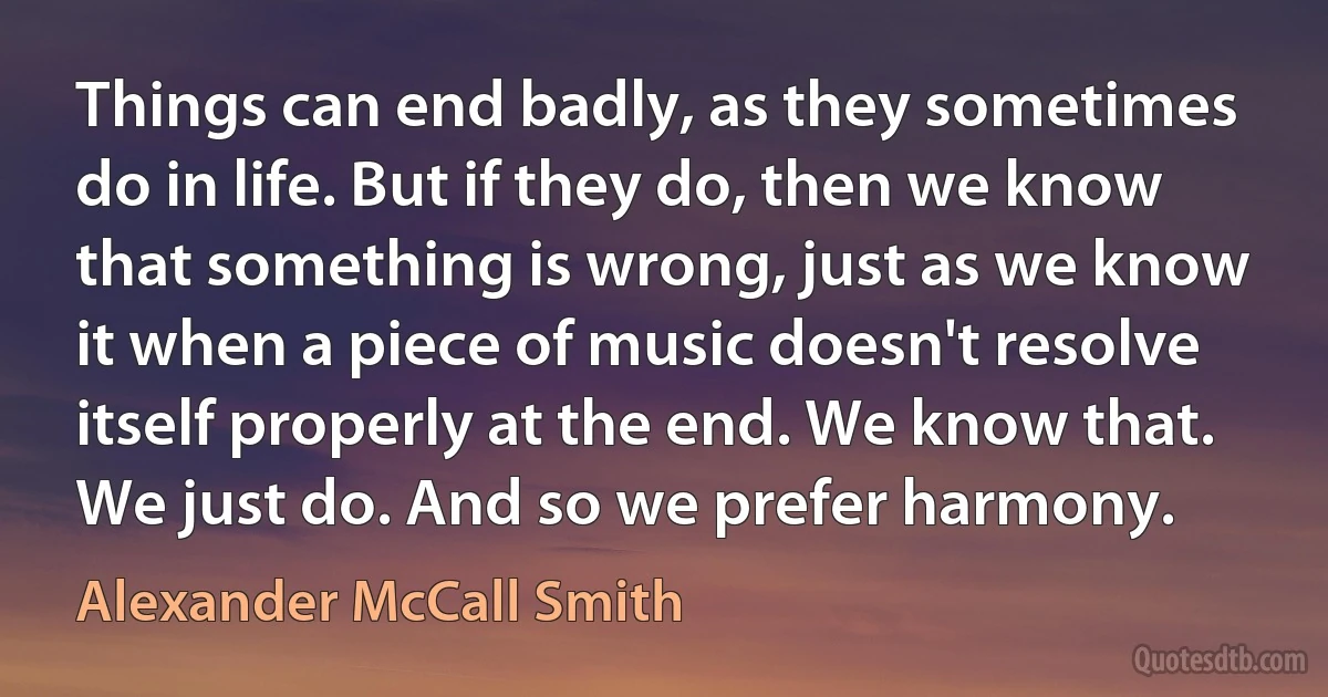 Things can end badly, as they sometimes do in life. But if they do, then we know that something is wrong, just as we know it when a piece of music doesn't resolve itself properly at the end. We know that. We just do. And so we prefer harmony. (Alexander McCall Smith)