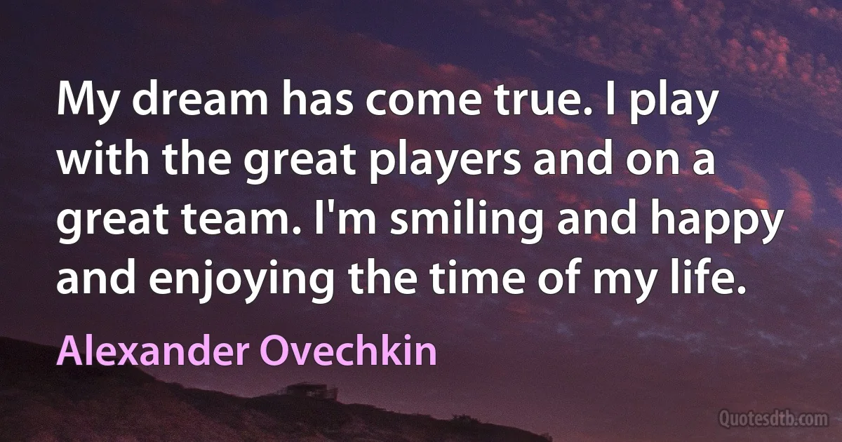 My dream has come true. I play with the great players and on a great team. I'm smiling and happy and enjoying the time of my life. (Alexander Ovechkin)