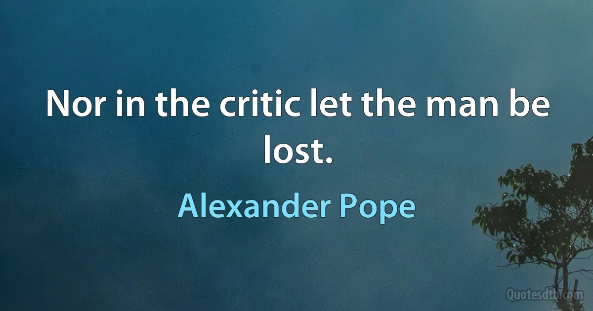 Nor in the critic let the man be lost. (Alexander Pope)