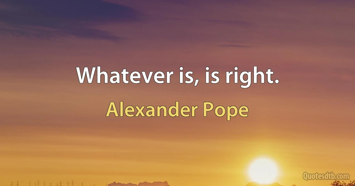 Whatever is, is right. (Alexander Pope)