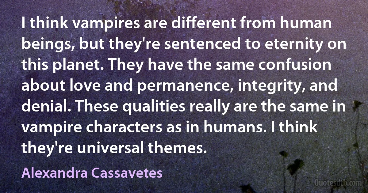 I think vampires are different from human beings, but they're sentenced to eternity on this planet. They have the same confusion about love and permanence, integrity, and denial. These qualities really are the same in vampire characters as in humans. I think they're universal themes. (Alexandra Cassavetes)